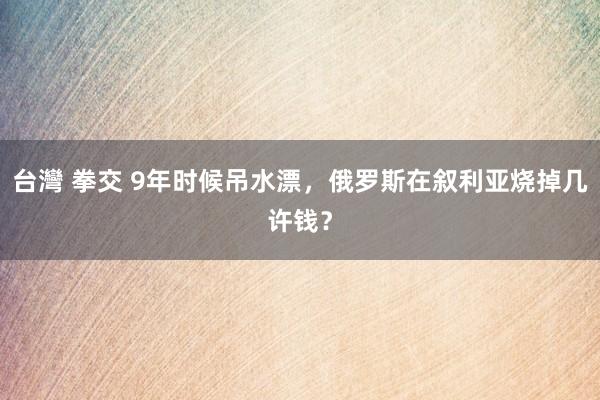 台灣 拳交 9年时候吊水漂，俄罗斯在叙利亚烧掉几许钱？
