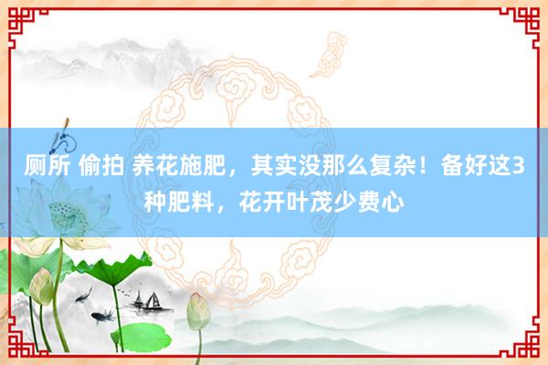 厕所 偷拍 养花施肥，其实没那么复杂！备好这3种肥料，花开叶茂少费心