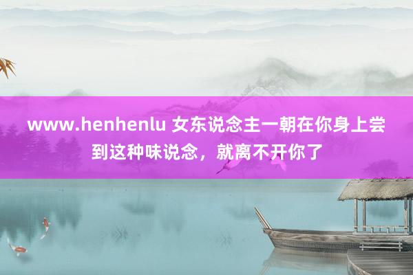 www.henhenlu 女东说念主一朝在你身上尝到这种味说念，就离不开你了