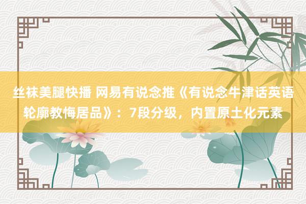 丝袜美腿快播 网易有说念推《有说念牛津话英语轮廓教悔居品》：7段分级，内置原土化元素