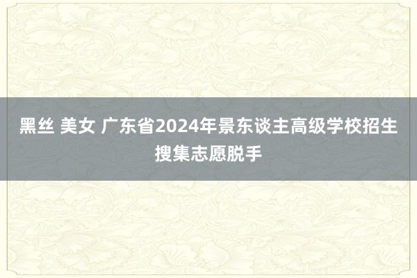 黑丝 美女 广东省2024年景东谈主高级学校招生搜集志愿脱手