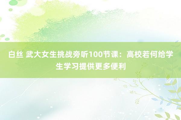 白丝 武大女生挑战旁听100节课：高校若何给学生学习提供更多便利