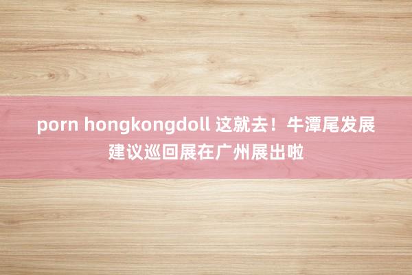 porn hongkongdoll 这就去！牛潭尾发展建议巡回展在广州展出啦