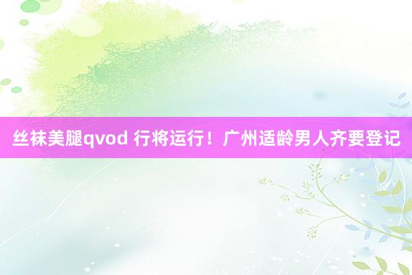 丝袜美腿qvod 行将运行！广州适龄男人齐要登记