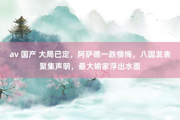 av 国产 大局已定，阿萨德一跌懊悔，八国发表聚集声明，最大输家浮出水面