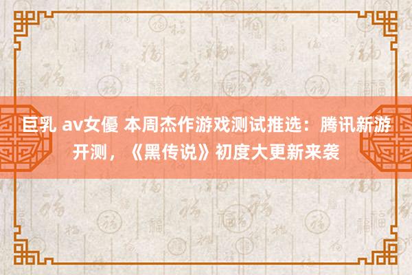 巨乳 av女優 本周杰作游戏测试推选：腾讯新游开测，《黑传说》初度大更新来袭
