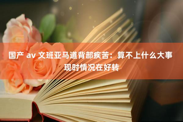 国产 av 文班亚马道背部疾苦：算不上什么大事 现时情况在好转