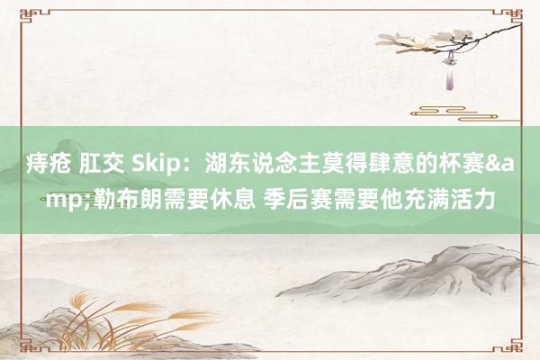 痔疮 肛交 Skip：湖东说念主莫得肆意的杯赛&勒布朗需要休息 季后赛需要他充满活力