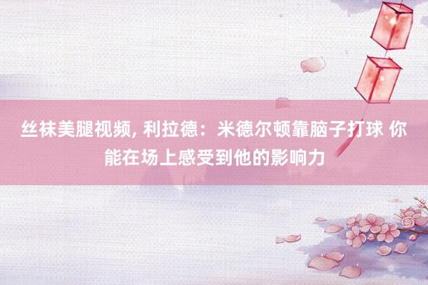 丝袜美腿视频, 利拉德：米德尔顿靠脑子打球 你能在场上感受到他的影响力