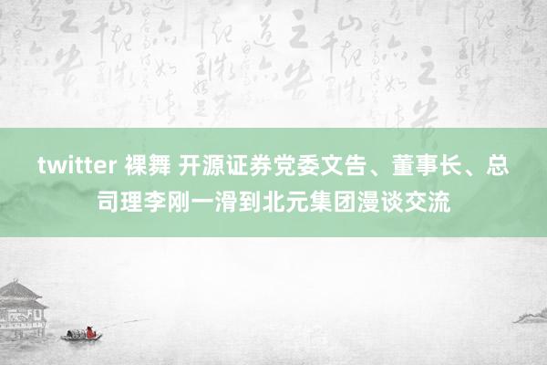 twitter 裸舞 开源证券党委文告、董事长、总司理李刚一滑到北元集团漫谈交流
