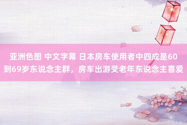 亚洲色图 中文字幕 日本房车使用者中四成是60到69岁东说念主群，房车出游受老年东说念主喜爱
