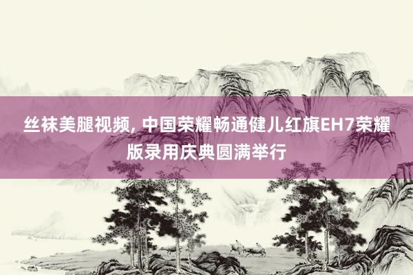 丝袜美腿视频, 中国荣耀畅通健儿红旗EH7荣耀版录用庆典圆满举行