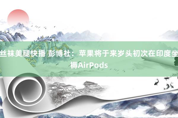 丝袜美腿快播 彭博社：苹果将于来岁头初次在印度坐褥AirPods