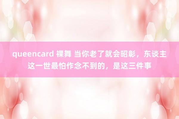 queencard 裸舞 当你老了就会昭彰，东谈主这一世最怕作念不到的，是这三件事