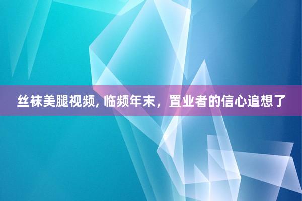 丝袜美腿视频, 临频年末，置业者的信心追想了