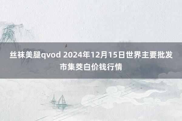 丝袜美腿qvod 2024年12月15日世界主要批发市集茭白价钱行情