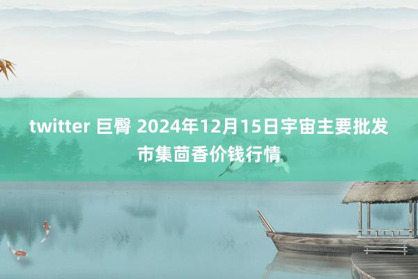 twitter 巨臀 2024年12月15日宇宙主要批发市集茴香价钱行情