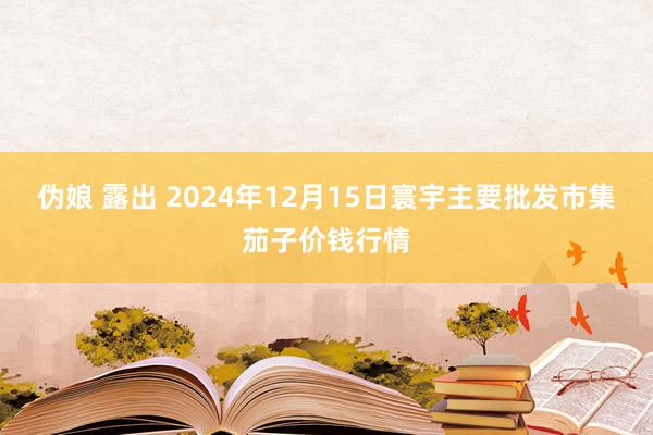 伪娘 露出 2024年12月15日寰宇主要批发市集茄子价钱行情