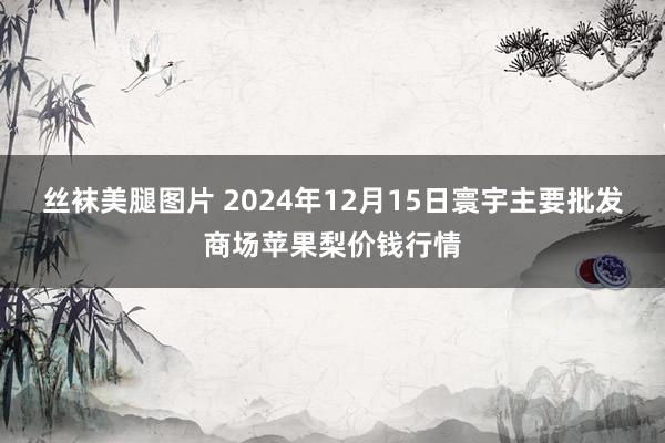 丝袜美腿图片 2024年12月15日寰宇主要批发商场苹果梨价钱行情