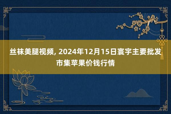 丝袜美腿视频, 2024年12月15日寰宇主要批发市集苹果价钱行情