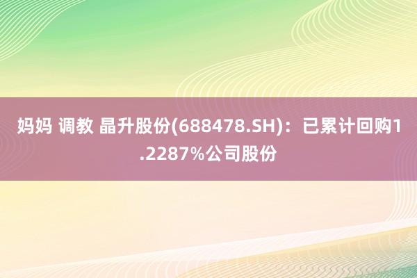 妈妈 调教 晶升股份(688478.SH)：已累计回购1.2287%公司股份
