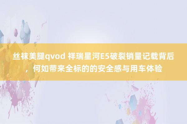 丝袜美腿qvod 祥瑞星河E5破裂销量记载背后，何如带来全标的的安全感与用车体验