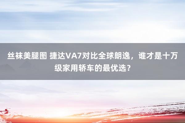 丝袜美腿图 捷达VA7对比全球朗逸，谁才是十万级家用轿车的最优选？