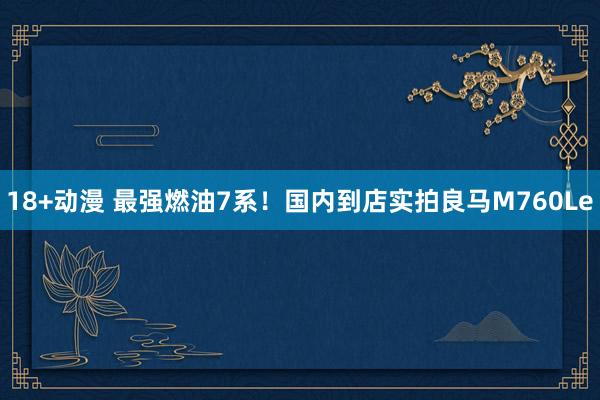 18+动漫 最强燃油7系！国内到店实拍良马M760Le