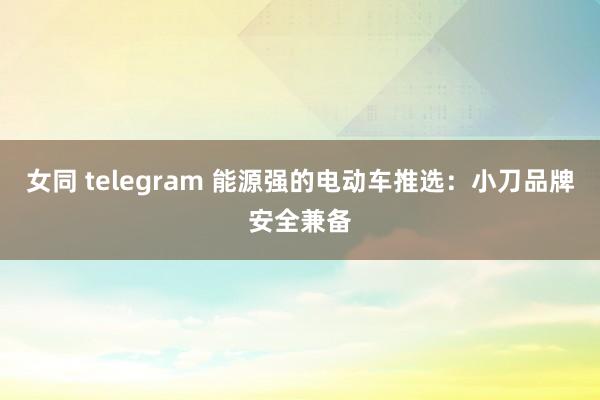 女同 telegram 能源强的电动车推选：小刀品牌安全兼备