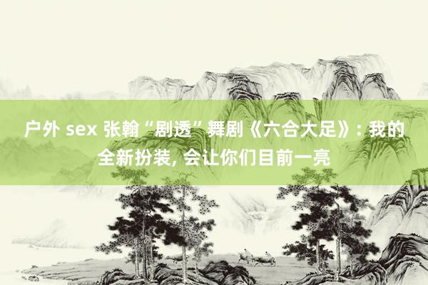 户外 sex 张翰“剧透”舞剧《六合大足》: 我的全新扮装, 会让你们目前一亮