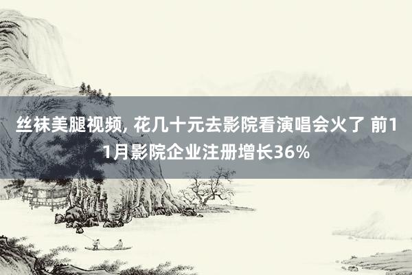 丝袜美腿视频, 花几十元去影院看演唱会火了 前11月影院企业注册增长36%
