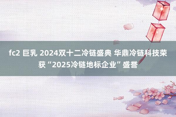 fc2 巨乳 2024双十二冷链盛典 华鼎冷链科技荣获“2025冷链地标企业”盛誉