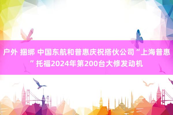 户外 捆绑 中国东航和普惠庆祝搭伙公司“上海普惠”托福2024年第200台大修发动机