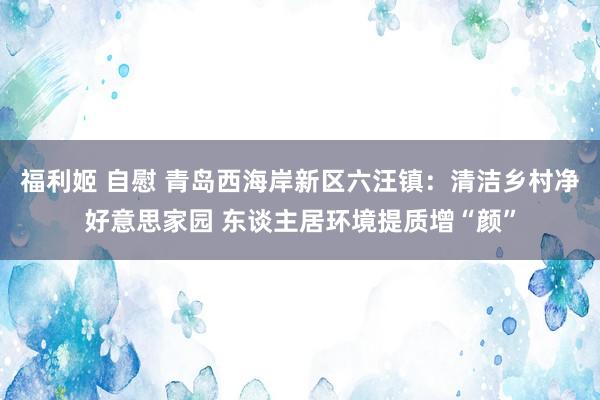 福利姬 自慰 青岛西海岸新区六汪镇：清洁乡村净好意思家园 东谈主居环境提质增“颜”