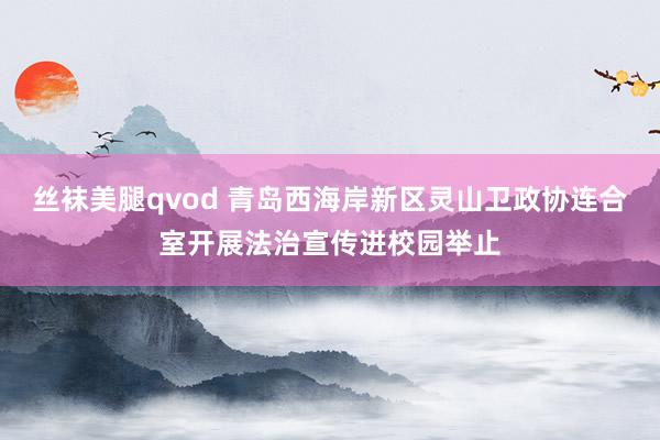 丝袜美腿qvod 青岛西海岸新区灵山卫政协连合室开展法治宣传进校园举止