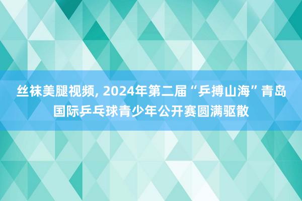 丝袜美腿视频, 2024年第二届“乒搏山海”青岛国际乒乓球青少年公开赛圆满驱散