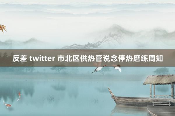 反差 twitter 市北区供热管说念停热磨练周知
