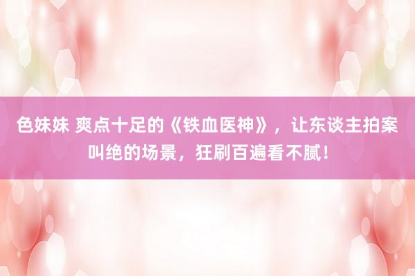 色妹妹 爽点十足的《铁血医神》，让东谈主拍案叫绝的场景，狂刷百遍看不腻！