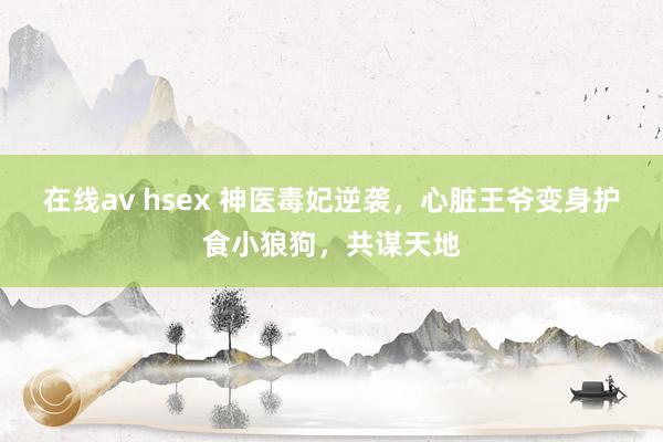 在线av hsex 神医毒妃逆袭，心脏王爷变身护食小狼狗，共谋天地