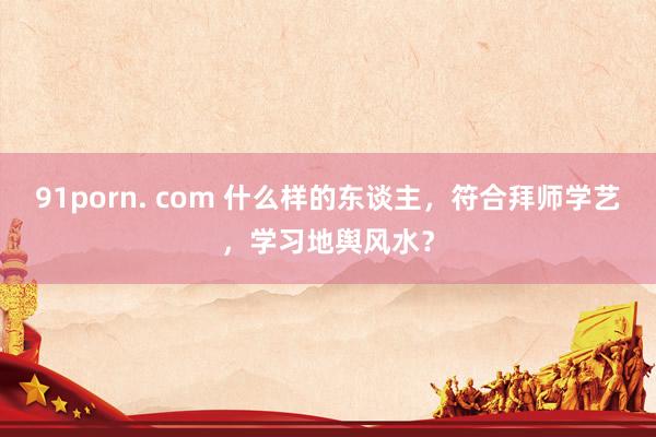91porn. com 什么样的东谈主，符合拜师学艺，学习地舆风水？