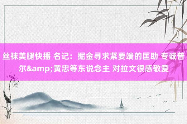 丝袜美腿快播 名记：掘金寻求紧要端的匡助 专诚普尔&黄忠等东说念主 对拉文很感敬爱