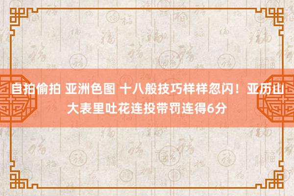 自拍偷拍 亚洲色图 十八般技巧样样忽闪！亚历山大表里吐花连投带罚连得6分