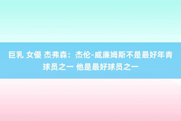巨乳 女優 杰弗森：杰伦-威廉姆斯不是最好年青球员之一 他是最好球员之一