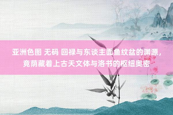 亚洲色图 无码 回禄与东谈主面鱼纹盆的渊源，竟荫藏着上古天文体与洛书的枢纽奥密