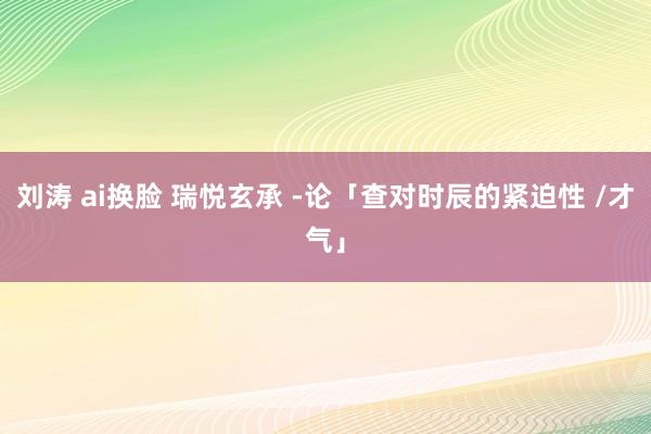 刘涛 ai换脸 瑞悦玄承 -论「查对时辰的紧迫性 /才气」
