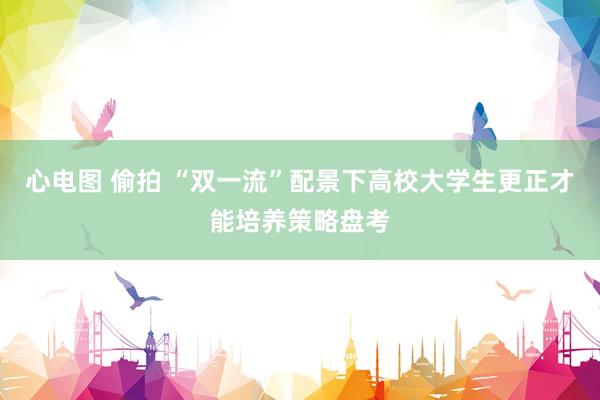 心电图 偷拍 “双一流”配景下高校大学生更正才能培养策略盘考