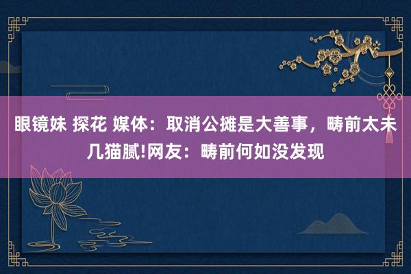 眼镜妹 探花 媒体：取消公摊是大善事，畴前太未几猫腻!网友：畴前何如没发现