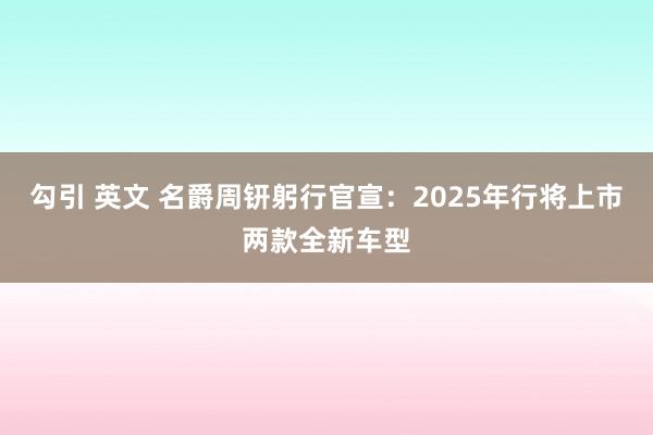 勾引 英文 名爵周钘躬行官宣：2025年行将上市两款全新车型