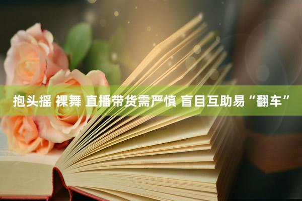抱头摇 裸舞 直播带货需严慎 盲目互助易“翻车”