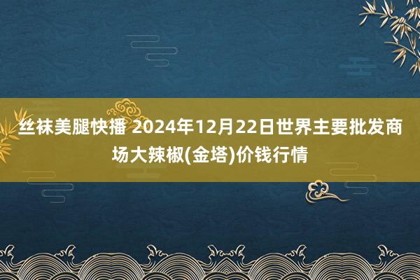 丝袜美腿快播 2024年12月22日世界主要批发商场大辣椒(金塔)价钱行情